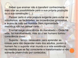 · Saber que ensinar não é transferir conhecimento
mas criar as possibilidade para a sua própria produção
ou a sua construção (...).
· Pensar certo é uma postura exigente para evitar os
simplismos, as facilidades, as incoerências grosseiras,
e acima de tudo ser humilde Sem rigorosidade
metódica não há pensar certo.
· Ensinar exige consciência do inacabado – Onde há
vida, há inacabamento, mas só o ser humano tomou
consciência disso.
· Suporte - tempo necessário para aprender as
coisas para não depender mais dos adultos, porém o
homem fez o suporte virar mundo e a vida existência,
na medida que se faz consciente e transformador e não
somente preenchido por conteúdos.
 