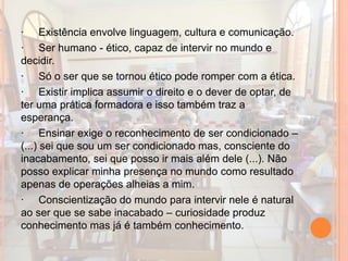 · Existência envolve linguagem, cultura e comunicação.
· Ser humano - ético, capaz de intervir no mundo e
decidir.
· Só o ser que se tornou ético pode romper com a ética.
· Existir implica assumir o direito e o dever de optar, de
ter uma prática formadora e isso também traz a
esperança.
· Ensinar exige o reconhecimento de ser condicionado –
(...) sei que sou um ser condicionado mas, consciente do
inacabamento, sei que posso ir mais além dele (...). Não
posso explicar minha presença no mundo como resultado
apenas de operações alheias a mim.
· Conscientização do mundo para intervir nele é natural
ao ser que se sabe inacabado – curiosidade produz
conhecimento mas já é também conhecimento.
 