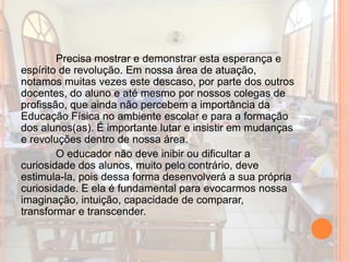 Precisa mostrar e demonstrar esta esperança e
espírito de revolução. Em nossa área de atuação,
notamos muitas vezes este descaso, por parte dos outros
docentes, do aluno e até mesmo por nossos colegas de
profissão, que ainda não percebem a importância da
Educação Física no ambiente escolar e para a formação
dos alunos(as). É importante lutar e insistir em mudanças
e revoluções dentro de nossa área.
O educador não deve inibir ou dificultar a
curiosidade dos alunos, muito pelo contrário, deve
estimula-la, pois dessa forma desenvolverá a sua própria
curiosidade. E ela é fundamental para evocarmos nossa
imaginação, intuição, capacidade de comparar,
transformar e transcender.
 