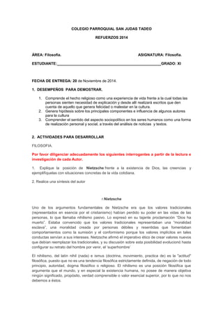COLEGIO PARROQUIAL SAN JUDAS TADEO 
REFUERZOS 2014 
ÁREA: Filosofía. ASIGNATURA: Filosofía. 
ESTUDIANTE:__________________________________________________GRADO: XI 
FECHA DE ENTREGA: 20 de Noviembre de 2014. 
1. DESEMPEÑOS PARA DEMOSTRAR. 
1. Comprende el hecho religioso como una experiencia de vida frente a la cual todas las 
personas sienten necesidad de explicación y desde allí realizará escritos que den 
cuenta de aquello que genera felicidad o malestar en la cultura. 
2. Genera hipótesis sobre los principales componentes e influencia de algunos autores 
para la cultura 
3. Comprender el sentido del aspecto sociopolítico en los seres humanos como una forma 
de realización personal y social, a través del análisis de noticias y textos. 
2. ACTIVIDADES PARA DESARROLLAR 
FILOSOFIA. 
Por favor diligenciar adecuadamente los siguientes interrogantes a partir de la lectura e 
investigación de cada Autor. 
1. Explique la posición de Nietzsche frente a la existencia de Dios, las creencias y 
ejemplifíquelas con situaciones concretas de la vida cotidiana. 
2. Realice una síntesis del autor 
r.Nietzsche 
Uno de los argumentos fundamentales de Nietzsche era que los valores tradicionales 
(representados en esencia por el cristianismo) habían perdido su poder en las vidas de las 
personas, lo que llamaba nihilismo pasivo. Lo expresó en su tajante proclamación “Dios ha 
muerto”. Estaba convencido que los valores tradicionales representaban una “moralidad 
esclava”, una moralidad creada por personas débiles y resentidas que fomentaban 
comportamientos como la sumisión y el conformismo porque los valores implícitos en tales 
conductas servían a sus intereses. Nietzsche afirmó el imperativo ético de crear valores nuevos 
que debían reemplazar los tradicionales, y su discusión sobre esta posibilidad evolucionó hasta 
configurar su retrato del hombre por venir, el ‘superhombre’ 
El nihilismo, del latín nihil (nada) e ismus (doctrina, movimiento, practica de) es la "actitud" 
filosófica, puesto que no es una tendencia filosófica estrictamente definida, de negación de todo 
principio, autoridad, dogma filosófico o religioso. El nihilismo es una posición filosófica que 
argumenta que el mundo, y en especial la existencia humana, no posee de manera objetiva 
ningún significado, propósito, verdad comprensible o valor esencial superior, por lo que no nos 
debemos a éstos. 
 