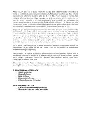 Ahora bien, en la medida en que la voluntad se expresa en la vida anímica del hombre bajo la 
forma de un continuo deseo siempre insatisfecho, Schopenhauer concluye que "toda vida es 
esencialmente sufrimiento (Leiden)" (Op. cit., I. iv, § 56). Y aun cuando el hombre, tras 
múltiples esfuerzos, consigue mitigar o escapar momentáneamente del sufrimiento, termina por 
caer, de manera inexorable, en el insoportable vacío del aburrimiento. De ahí que la existencia 
humana sea un constante pendular entre la Escila del dolor (Schmerz) y la Caribdis del tedio 
(Langeweile), periplo éste que la inteligencia sólo puede anular a través de una serie de fases 
que conducen, progresivamente, a una negación consciente de la Voluntad de vivir. 
Es por ello que Schopenhauer propone una huida del mundo. Con todo, no aprueba el suicidio 
como camino, ya que el suicida no renuncia a la vida en sí misma, sino a la que le ha tocado 
vivir en condiciones desfavorables. Por lo tanto, el filósofo reconocerá como válidas sólo tres 
alternativas, que jerarquiza según el grado de aniquilación de la Voluntad implicado en cada 
una de ellas: la contemplación de la obra de arte como acto desinteresado, fundamento de su 
estética; la práctica de la compasión, piedra angular de su ética; la autonegación del yo 
(asimilable a una suerte de nirvana) mediante una vida ascética. 
Por lo demás, Schopenhauer fue el primer gran filósofo occidental que puso en contacto los 
pensamientos de su época con los de Oriente y uno de los primeros en manifestarse 
abiertamente ateo[cita requerida]. 
La originalidad y el carácter anticipativo del pensamiento schopenhaueriano dejó su fuerte e 
insoslayable impronta en autores de la talla de Friedrich Nietzsche, Sigmund Freud, Thomas 
Mann, Ludwig Wittgenstein, Eduard von Hartmann, Hans Vaihinger, Marcel Proust, Henri 
Bergson y É. M. Cioran, entre otros. 
El concepto de impulso (Trieb) sin objeto, presumiblemente a través de la obra de Nietzsche, 
constituyó la base de la doctrina psicoanalítica de Sigmund Freud, otro pesimista. 
3. BIBLIOGRAFIA – CIBERGRAFÍA. 
· Google académico. 
· Guía de Refuerzo. 
· Notas de Clase. 
· Conocimientos Previos. 
· Filósofos Modernos. Ed. Lumbar. 
NOTA: FORMA EVALUATIVA. 
1. El trabajo se presentara en el cuaderno. 
2. Manuscritas cada una de las respuestas. 
 