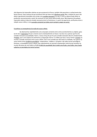 não dispomos de impressões relativas ao que acontecerá no futuro, também não possuímos o conhecimento dos
factos futuros. Estas certezas do que acontecerá têm por base uma inferência causal. Mas a relação de causa e de
efeito é geralmente entendida como sendo uma conexão necessária. Ou seja, é como se determinado efeito se
produzisse necessariamente a partir do momento em que existe determinada causa. Não dispomos de qualquer
impressão relativa à ideia de conexão necessária entre os fenómenos. E a partir da experiencia, verificamos entre a
relação causa e efeito, é uma sucessão constante (um deles ocorre sempre a seguir ao outro).
4.Justificar as consequências da noção de causa e efeito:
Ao observarmos repetidamente uma conjunção constante entre certos acontecimentos ou objetos, gera-
se em nós a expectativa de que o mesmo ocorra inevitavelmente no futuro. Isso leva-nos a pensar que há uma
conexão necessária (causalidade). Assim, a nossa crença de que há uma conexão necessária decorre simplesmente
dohábito, que é uma espécie de sentimento ou disposição interna. É o hábito que leva a nossa mente a projetar no
mundo a conexão necessária entre causa e efeito. Esta é uma conexão que não existe na realidade, mas apenas na
nossa mente (como tendência psicológica). «Expectativa», «hábito» e «projetar» são todos termos psicológicos.
Portanto, a causalidade (causa e efeito), que supostamente nos permite compreender muito do que acontece no
mundo não passa de uma ilusão ou ficção.A ideia de causalidade não é senão uma ficção, uma ilusão, uma criação
subjetiva ou psicológica da mente humana.
 