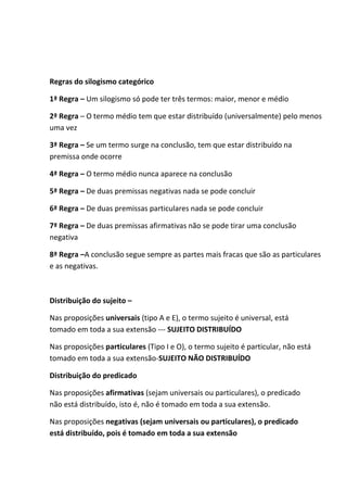 Regras do silogismo categórico 
1ª Regra – Um silogismo só pode ter três termos: maior, menor e médio 
2ª Regra – O termo médio tem que estar distribuído (universalmente) pelo menos 
uma vez 
3ª Regra – Se um termo surge na conclusão, tem que estar distribuído na 
premissa onde ocorre 
4ª Regra – O termo médio nunca aparece na conclusão 
5ª Regra – De duas premissas negativas nada se pode concluir 
6ª Regra – De duas premissas particulares nada se pode concluir 
7ª Regra – De duas premissas afirmativas não se pode tirar uma conclusão 
negativa 
8ª Regra –A conclusão segue sempre as partes mais fracas que são as particulares 
e as negativas. 
Distribuição do sujeito – 
Nas proposições universais (tipo A e E), o termo sujeito é universal, está 
tomado em toda a sua extensão --- SUJEITO DISTRIBUÍDO 
Nas proposições particulares (Tipo I e O), o termo sujeito é particular, não está 
tomado em toda a sua extensão-SUJEITO NÃO DISTRIBUÍDO 
Distribuição do predicado 
Nas proposições afirmativas (sejam universais ou particulares), o predicado 
não está distribuído, isto é, não é tomado em toda a sua extensão. 
Nas proposições negativas (sejam universais ou particulares), o predicado 
está distribuído, pois é tomado em toda a sua extensão 
 