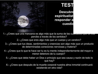 TEST Nº1
Descubre si eres
espiritualista con solo
responder al siguiente
cuestionario
1.- ¿Crees que una manzana es algo más que la suma de las cualidades que de ella
percibo a través de los sentidos?
2.- ¿Crees que eres algo más que un cuerpo y un cerebro?
3.- ¿Crees que tus ideas, sentimientos y creencias son algo más que un producto
de determinadas conexiones nerviosas y materia?
4.- ¿Crees que lo que te hace ser tu es tu mente independientemente del mayor o
menor deterioro de tu cuerpo?
5.- ¿Crees que debe haber un Dios o principio que sea causa y razón de todo lo
que hay?
6.- ¿Crees que después de la muerte corporal nuestra alma inmortal continuará
existiendo en otra vida?
 