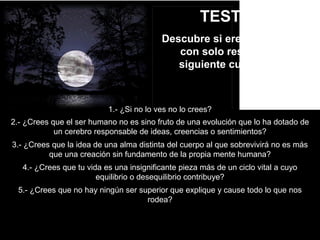 TEST Nº2
Descubre si eres materialista
con solo responder al
siguiente cuestionario
1.- ¿Si no lo ves no lo crees?
2.- ¿Crees que el ser humano no es sino fruto de una evolución que lo ha dotado de
un cerebro responsable de ideas, creencias o sentimientos?
3.- ¿Crees que la idea de una alma distinta del cuerpo al que sobrevivirá no es más
que una creación sin fundamento de la propia mente humana?
4.- ¿Crees que tu vida es una insignificante pieza más de un ciclo vital a cuyo
equilibrio o desequilibrio contribuye?
5.- ¿Crees que no hay ningún ser superior que explique y cause todo lo que nos
rodea?
 