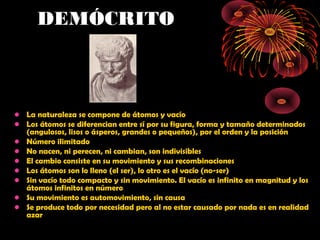 DEMÓCRITO
• La naturaleza se compone de átomos y vacío
• Los átomos se diferencian entre sí por su figura, forma y tamaño determinados
(angulosos, lisos o ásperos, grandes o pequeños), por el orden y la posición
• Número ilimitado
• No nacen, ni perecen, ni cambian, son indivisibles
• El cambio consiste en su movimiento y sus recombinaciones
• Los átomos son lo lleno (el ser), lo otro es el vacío (no-ser)
• Sin vacío todo compacto y sin movimiento. El vacío es infinito en magnitud y los
átomos infinitos en número
• Su movimiento es automovimiento, sin causa
• Se produce todo por necesidad pero al no estar causado por nada es en realidad
azar
 