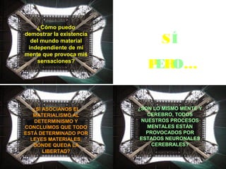 MATERIALISTA
SÍ
PERO…
¿Cómo puedo
demostrar la existencia
del mundo material
independiente de mi
mente que provoca mis
sensaciones?
¿SI ASOCIANOS EL
MATERIALISMO AL
DETERMINISMO Y
CONCLUÍMOS QUE TODO
ESTÁ DETERMINADO POR
LEYES MATERIALES,
DÓNDE QUEDA LA
LIBERTAD?
¿SON LO MISMO MENTE Y
CEREBRO, TODOS
NUESTROS PROCESOS
MENTALES ESTÁN
PROVOCADOS POR
ESTADOS NEURONALES
CEREBRALES?
 