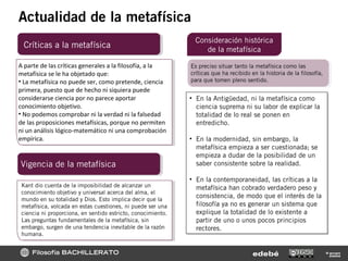Filosofía BACHILLERATO © grupo
edebéedebé
Actualidad de la metafísica
Críticas a la metafísica
Consideración histórica
de la metafísica
Kant dio cuenta de la imposibilidad de alcanzar un
conocimiento objetivo y universal acerca del alma, el
mundo en su totalidad y Dios. Esto implica decir que la
metafísica, volcada en estas cuestiones, ni puede ser una
ciencia ni proporciona, en sentido estricto, conocimiento.
Las preguntas fundamentales de la metafísica, sin
embargo, surgen de una tendencia inevitable de la razón
humana.
A parte de las críticas generales a la filosofía, a la
metafísica se le ha objetado que:
• La metafísica no puede ser, como pretende, ciencia
primera, puesto que de hecho ni siquiera puede
considerarse ciencia por no parece aportar
conocimiento objetivo.
• No podemos comprobar ni la verdad ni la falsedad
de las proposiciones metafísicas, porque no permiten
ni un análisis lógico-matemático ni una comprobación
empírica.
Vigencia de la metafísica
Es preciso situar tanto la metafísica como las
críticas que ha recibido en la historia de la filosofía,
para que tomen pleno sentido.
• En la Antigüedad, ni la metafísica como
ciencia suprema ni su labor de explicar la
totalidad de lo real se ponen en
entredicho.
• En la modernidad, sin embargo, la
metafísica empieza a ser cuestionada; se
empieza a dudar de la posibilidad de un
saber consistente sobre la realidad.
• En la contemporaneidad, las críticas a la
metafísica han cobrado verdadero peso y
consistencia, de modo que el interés de la
filosofía ya no es generar un sistema que
explique la totalidad de lo existente a
partir de uno o unos pocos principios
rectores.
• En la Antigüedad, ni la metafísica como
ciencia suprema ni su labor de explicar la
totalidad de lo real se ponen en
entredicho.
• En la modernidad, sin embargo, la
metafísica empieza a ser cuestionada; se
empieza a dudar de la posibilidad de un
saber consistente sobre la realidad.
• En la contemporaneidad, las críticas a la
metafísica han cobrado verdadero peso y
consistencia, de modo que el interés de la
filosofía ya no es generar un sistema que
explique la totalidad de lo existente a
partir de uno o unos pocos principios
rectores.
 