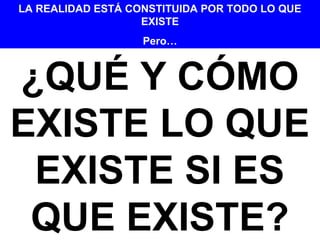 ¿QUÉ Y CÓMO
EXISTE LO QUE
EXISTE SI ES
QUE EXISTE?
LA REALIDAD ESTÁ CONSTITUIDA POR TODO LO QUE
EXISTE
Pero…
 