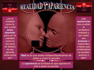 ¿es la
realidad
como la
veo o solo
estoy
diseñado
para ver la
realidad
como la
veo pero
mi diseño
no me
permite
verla como
es?
¿las
apariencias
nos ocultan
la
verdadera
realidad y
por tanto
son
dudosas o
responden
a leyes que
analizadasn
os pueden
acercar a
ella?
Real es lo que existe independientemente de
quien y como lo perciba
La apariencia es la forma en que aparece lo
real a quien lo percibe
 