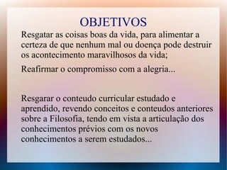 OBJETIVOS
Resgatar as coisas boas da vida, para alimentar a
certeza de que nenhum mal ou doença pode destruir
os acontecimento maravilhosos da vida;
Reafirmar o compromisso com a alegria...
Resgarar o conteudo curricular estudado e
aprendido, revendo conceitos e conteudos anteriores
sobre a Filosofia, tendo em vista a articulação dos
conhecimentos prévios com os novos
conhecimentos a serem estudados...
 