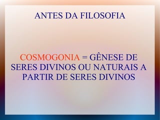 ANTES DA FILOSOFIA
COSMOGONIA = GÊNESE DE
SERES DIVINOS OU NATURAIS A
PARTIR DE SERES DIVINOS
 