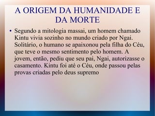 A ORIGEM DA HUMANIDADE E
DA MORTE
● Segundo a mitologia massai, um homem chamado
Kintu vivia sozinho no mundo criado por Ngai.
Solitário, o humano se apaixonou pela filha do Céu,
que teve o mesmo sentimento pelo homem. A
jovem, então, pediu que seu pai, Ngai, autorizasse o
casamento. Kintu foi até o Céu, onde passou pelas
provas criadas pelo deus supremo
 