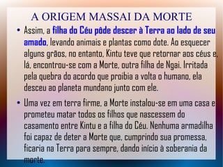 A ORIGEM MASSAI DA MORTE
●
Assim, a filha do Céu pôde descer à Terra ao lado de seu
amado, levando animais e plantas como dote. Ao esquecer
alguns grãos, no entanto, Kintu teve que retornar aos céus e,
lá, encontrou-se com a Morte, outra filha de Ngai. Irritada
pela quebra do acordo que proibia a volta o humano, ela
desceu ao planeta mundano junto com ele.
● Uma vez em terra firme, a Morte instalou-se em uma casa e
prometeu matar todos os filhos que nascessem do
casamento entre Kintu e a filha do Céu. Nenhuma armadilha
foi capaz de deter a Morte que, cumprindo sua promessa,
ficaria na Terra para sempre, dando início à soberania da
morte.
 