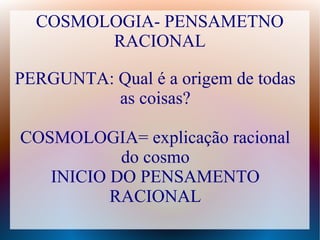 COSMOLOGIA- PENSAMETNO
RACIONAL
PERGUNTA: Qual é a origem de todas
as coisas?
COSMOLOGIA= explicação racional
do cosmo
INICIO DO PENSAMENTO
RACIONAL
 