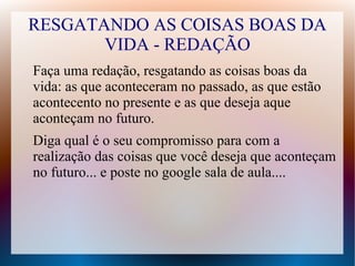 RESGATANDO AS COISAS BOAS DA
VIDA - REDAÇÃO
Faça uma redação, resgatando as coisas boas da
vida: as que aconteceram no passado, as que estão
acontecento no presente e as que deseja aque
aconteçam no futuro.
Diga qual é o seu compromisso para com a
realização das coisas que você deseja que aconteçam
no futuro... e poste no google sala de aula....
 