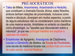 PRÉ-SOCRÁTICOS
● Tales de Mileto, Anaxímenes, Anaximandro e Heráclito,
que constituem a chamada Escola Jônica, estes filósofos,
embora tenham relações de proximidade, inclusive como
mestre e discípulo, divergiam em muitos aspectos, a ponto
de alguns estudiosos não os considerarem como membros
de uma mesma escola, Aristóteles no entanto os classifica
como physiologoi, ou "aqueles que discursavam sobre a
natureza", já que seu principal trabalho era explicar a
natureza da matéria.
● Empédocles de Agrigento, Anaxágoras de Clazômena,
Leucipo e Demócrito de Abdera, da Escola da Pluralidade,
uma escola de medicina focada nos pontos mais prováveis
de cada escola. (escola Eleática)
 