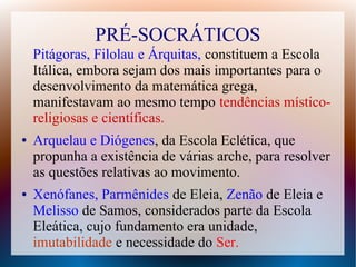 PRÉ-SOCRÁTICOS
Pitágoras, Filolau e Árquitas, constituem a Escola
Itálica, embora sejam dos mais importantes para o
desenvolvimento da matemática grega,
manifestavam ao mesmo tempo tendências místico-
religiosas e científicas.
● Arquelau e Diógenes, da Escola Eclética, que
propunha a existência de várias arche, para resolver
as questões relativas ao movimento.
● Xenófanes, Parmênides de Eleia, Zenão de Eleia e
Melisso de Samos, considerados parte da Escola
Eleática, cujo fundamento era unidade,
imutabilidade e necessidade do Ser.
 