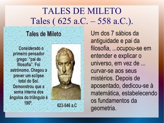 TALES DE MILETO
Tales ( 625 a.C. – 558 a.C.).
Um dos 7 sábios da
antiguidade e pai da
filosofia, ...ocupou-se em
entender e explicar o
universo, em vez de ...
curvar-se aos seus
mistérios. Depois de
aposentado, dedicou-se à
matemática, estabelecendo
os fundamentos da
geometria.
 