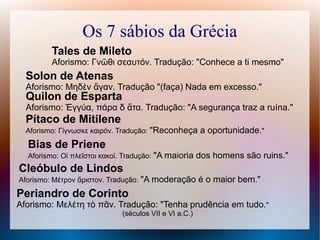 Os 7 sábios da Grécia
Tales de Mileto
Aforismo: Γνῶθι σεαυτόν. Tradução: "Conhece a ti mesmo"
Solon de Atenas
Aforismo: Μηδὲν ἄγαν. Tradução "(faça) Nada em excesso."
Quilon de Esparta
Aforismo: Ἐγγύα, πάρα δ ἄτα. Tradução: "A segurança traz a ruína."
Pítaco de Mitilene
Aforismo: Γίγνωσκε καιρόν. Tradução: "Reconheça a oportunidade."
Bias de Priene
Aforismo: Οἱ πλεῖστοι κακοί. Tradução: "A maioria dos homens são ruins."
Cleóbulo de Lindos
Aforismo: Μέτρον ἄριστον. Tradução: "A moderação é o maior bem."
Periandro de Corinto
Aforismo: Μελέτη τὸ πᾶν. Tradução: "Tenha prudência em tudo."
(séculos VII e VI a.C.)
 