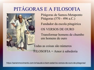 PITÁGORAS E A FILOSOFIA
Pitágoras de Samos-Metaponto
Pitágoras (570 - 496 a.C.)
Fundador da escola pitagórica
OS VERSOS DE OURO
Transformar homens de chumbo
em homens de ouro
https://seremmovimento.com.br/saude-e-bem-estar/os-versos-de-ouro-de-pitagoras/
Todas as coisas são números
FILOSOFIA = Amor à sabedoria
 