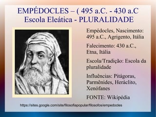 EMPÉDOCLES – ( 495 a.C. - 430 a.C
Escola Eleática - PLURALIDADE
Empédocles, Nascimento:
495 a.C., Agrigento, Itália
Falecimento: 430 a.C.,
Etna, Itália
Escola/Tradição: Escola da
pluralidade
Influências: Pitágoras,
Parmênides, Heráclito,
Xenófanes
FONTE: Wikipédia
https://sites.google.com/site/filosofiapopular/filosofos/empedocles
 
