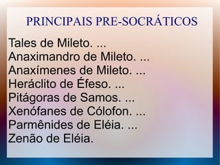 PRINCIPAIS PRE-SOCRÁTICOS
Tales de Mileto. ...
Anaximandro de Mileto. ...
Anaxímenes de Mileto. ...
Heráclito de Éfeso. ...
Pitágoras de Samos. ...
Xenófanes de Cólofon. ...
Parmênides de Eléia. ...
Zenão de Eléia.
 