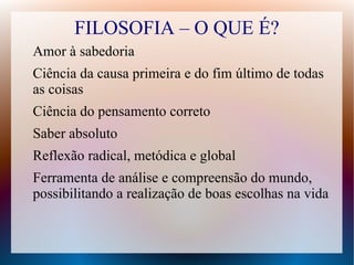 FILOSOFIA – O QUE É?
Amor à sabedoria
Ciência da causa primeira e do fim último de todas
as coisas
Ciência do pensamento correto
Saber absoluto
Reflexão radical, metódica e global
Ferramenta de análise e compreensão do mundo,
possibilitando a realização de boas escolhas na vida
 