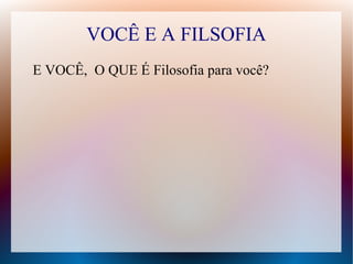 VOCÊ E A FILSOFIA
E VOCÊ, O QUE É Filosofia para você?
 