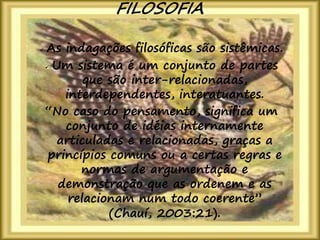 10
 As indagações filosóficas são sistêmicas.
 Um sistema é um conjunto de partes
que são inter-relacionadas,
interdependentes, interatuantes.
“No caso do pensamento, significa um
conjunto de idéias internamente
articuladas e relacionadas, graças a
princípios comuns ou a certas regras e
normas de argumentação e
demonstração que as ordenem e as
relacionam num todo coerente”
(Chauí, 2003:21).
FILOSOFIA
 