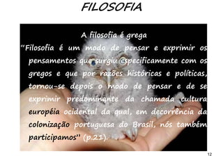 12
A filosofia é grega
“Filosofia é um modo de pensar e exprimir os
pensamentos que surgiu especificamente com os
gregos e que por razões históricas e políticas,
tornou-se depois o modo de pensar e de se
exprimir predominante da chamada cultura
européia ocidental da qual, em decorrência da
colonização portuguesa do Brasil, nós também
participamos” (p.21).
FILOSOFIA
 
