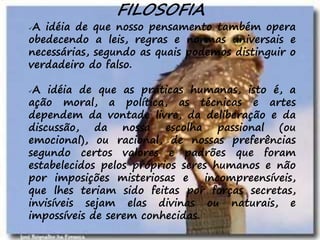 15
FILOSOFIA
A idéia de que nosso pensamento também opera
obedecendo a leis, regras e normas universais e
necessárias, segundo as quais podemos distinguir o
verdadeiro do falso.
A idéia de que as práticas humanas, isto é, a
ação moral, a política, as técnicas e artes
dependem da vontade livre, da deliberação e da
discussão, da nossa escolha passional (ou
emocional), ou racional, de nossas preferências
segundo certos valores e padrões que foram
estabelecidos pelos próprios seres humanos e não
por imposições misteriosas e incompreensíveis,
que lhes teriam sido feitas por forças secretas,
invisíveis sejam elas divinas ou naturais, e
impossíveis de serem conhecidas.
 