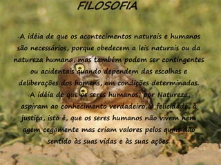 16
FILOSOFIA
A idéia de que os acontecimentos naturais e humanos
são necessários, porque obedecem a leis naturais ou da
natureza humana, mas também podem ser contingentes
ou acidentais quando dependem das escolhas e
deliberações dos homens, em condições determinadas.
A idéia de que os seres humanos, por Natureza,
aspiram ao conhecimento verdadeiro, à felicidade, à
justiça, isto é, que os seres humanos não vivem nem
agem cegamente mas criam valores pelos quais dão
sentido às suas vidas e às suas ações.
 