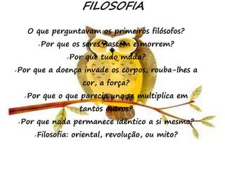 18
FILOSOFIA
O que perguntavam os primeiros filósofos?
Por que os seres nascem e morrem?
Por que tudo muda?
Por que a doença invade os corpos, rouba-lhes a
cor, a força?
Por que o que parecia uno se multiplica em
tantos outros?
Por que nada permanece idêntico a si mesmo?
Filosofia: oriental, revolução, ou mito?
 