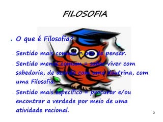 2
FILOSOFIA
O que é Filosofia?
– Sentido mais comum = ato de pensar.
– Sentido menos comum = saber viver com
sabedoria, de acordo com uma doutrina, com
uma Filosofia.
– Sentido mais específico = procurar e/ou
encontrar a verdade por meio de uma
atividade racional.
 