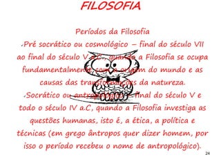 24
FILOSOFIA
Períodos da Filosofia
Pré socrático ou cosmológico – final do século VII
ao final do século V a.C., quando a Filosofia se ocupa
fundamentalmente com a origem do mundo e as
causas das transformações da natureza.
Socrático ou antropológico – final do século V e
todo o século IV a.C, quando a Filosofia investiga as
questões humanas, isto é, a ética, a política e
técnicas (em grego ântropos quer dizer homem, por
isso o período recebeu o nome de antropológico).
 
