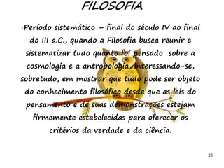 25
FILOSOFIA
Período sistemático – final do século IV ao final
do III a.C., quando a Filosofia busca reunir e
sistematizar tudo quanto foi pensado sobre a
cosmologia e a antropologia, interessando-se,
sobretudo, em mostrar que tudo pode ser objeto
do conhecimento filosófico desde que as leis do
pensamento e de suas demonstrações estejam
firmemente estabelecidas para oferecer os
critérios da verdade e da ciência.
 