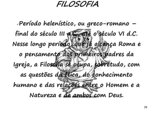 26
FILOSOFIA
Período helenístico, ou greco-romano –
final do século III a.C., até o século VI d.C.
Nesse longo período, que já alcança Roma e
o pensamento dos primeiros padres da
Igreja, a Filosofia se ocupa, sobretudo, com
as questões da ética, do conhecimento
humano e das relações entre o Homem e a
Natureza e de ambos com Deus.
 