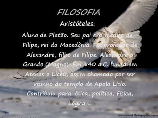 29
FILOSOFIA
Aristóteles:
Aluno de Platão. Seu pai era médico de
Filipe, rei da Macedônia. Foi professor de
Alexandre, filho de Filipe. Alexandre o
Grande (Magno). Em 340 a.C. funda em
Atenas o Liceu, assim chamado por ser
vizinho do templo de Apolo Lício.
Contribuiu para: ética, política, Física,
Lógica ...
 