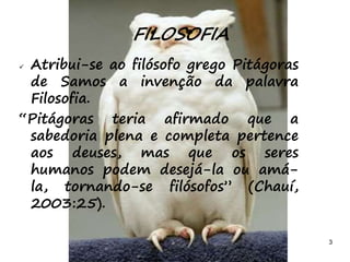 3
 Atribui-se ao filósofo grego Pitágoras
de Samos a invenção da palavra
Filosofia.
“Pitágoras teria afirmado que a
sabedoria plena e completa pertence
aos deuses, mas que os seres
humanos podem desejá-la ou amá-
la, tornando-se filósofos” (Chauí,
2003:25).
FILOSOFIA
 
