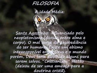32
FILOSOFIA
 A Idade Média:
O centro é Deus
- Santo Agostinho: influenciado pelo
neoplatonismo (divisão entre alma e
corpo). O mal surge da desobediência
do ser humano. Existe um abismo
intransponível entre Deus e o mundo
porém, Deus teria escolhido alguns para
serem salvos. “Cristianizou” Platão
(deixou de ser uma ameaça para a
doutrina cristã).
 