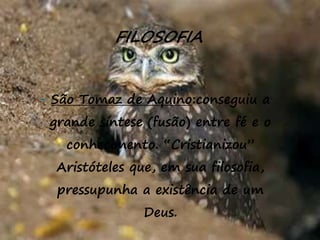 33
FILOSOFIA
- São Tomaz de Aquino:conseguiu a
grande síntese (fusão) entre fé e o
conhecimento. “Cristianizou”
Aristóteles que, em sua filosofia,
pressupunha a existência de um
Deus.
 