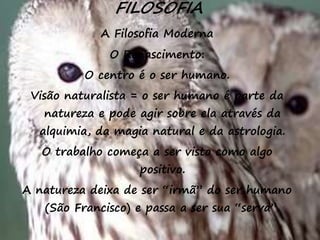 34
FILOSOFIA
A Filosofia Moderna
O Renascimento:
O centro é o ser humano.
Visão naturalista = o ser humano é parte da
natureza e pode agir sobre ela através da
alquimia, da magia natural e da astrologia.
O trabalho começa a ser visto como algo
positivo.
A natureza deixa de ser “irmã” do ser humano
(São Francisco) e passa a ser sua “serva”.
 
