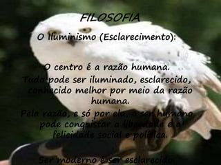 35
FILOSOFIA
O Iluminismo (Esclarecimento):
O centro é a razão humana.
Tudo pode ser iluminado, esclarecido,
conhecido melhor por meio da razão
humana.
Pela razão, e só por ela, o ser humano
pode conquistar a liberdade e a
felicidade social e política.
Ser moderno é ser esclarecido.
 