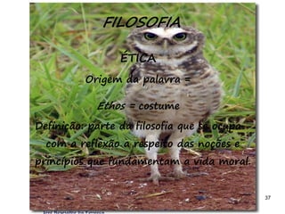 37
FILOSOFIA
ÉTICA
Origem da palavra =
Ethos = costume
Definição: parte da filosofia que se ocupa
com a reflexão a respeito das noções e
princípios que fundamentam a vida moral.
 