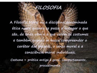 39
FILOSOFIA
A Filosofia Moral ou a disciplina denominada
ética nasce quando se passa a indagar o que
são, de onde vêm e o que valem os costumes
e também quando se busca compreender o
caráter das pessoas, o senso moral e a
consciência moral individuais.
Costume = prática antiga e geral, comportamento,
procedimento.
 