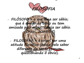 4
 FILÓSOFO = o que ama ser sábio;
que é amigo do sábio ou tem
amizade pelo saber; deseja ser sábio.
(Chauí, 2003:25)
 FILOSOFAR = é criar, ter uma
atitude filosófica (busca pelo saber
diferente do senso comum,
questionando o óbvio).
FILOSOFIA
 