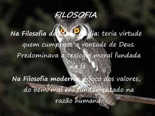 41
FILOSOFIA
Na Filosofia da Idade Média: teria virtude
quem cumprisse a vontade de Deus.
Predominava a teologia moral fundada
na fé.
Na Filosofia moderna: o foco dos valores,
do bem/mal era fundamentado na
razão humana.
 