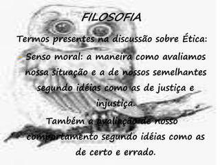 43
FILOSOFIA
Termos presentes na discussão sobre Ética:
- Senso moral: a maneira como avaliamos
nossa situação e a de nossos semelhantes
segundo idéias como as de justiça e
injustiça.
Também a avaliação de nosso
comportamento segundo idéias como as
de certo e errado.
 