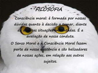 44
FILOSOFIA
- Consciência moral: é formada por nossas
dúvidas quanto à decisão a tomar, diante
de diversas situações enfrentadas. É a
avaliação de nossa conduta.
O Senso Moral e a Consciência Moral fazem
parte de nossa existência e são balizadores
de nossas ações, em relação aos outros
sujeitos.
 
